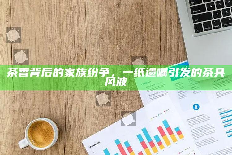 茶香背后的家族纷争，一纸遗嘱引发的茶具风波